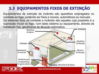 3.3 EQUIPAMENTOS FIXOS DE EXTINÇÃO
Equipamentos de extinção de incêndio são aparelhos empregados no
combate ao fogo, podendo ser fixos e moveis, automáticos ou manuais.
Os sistemas fixos de combate a incêndio são aqueles cujo propósito é a
supressão inicial do fogo, num dado sistema ou equipamento, através da
instalação fixa, geralmente de atuação automática.
 