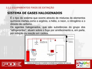 SISTEMA DE GASES HALOGENADOS
É o tipo de sistema que ocorre através de misturas de elementos
químicos inertes como o argônio, o hélio, o neon, o nitrogênio e o
dióxido de carbono.
Os agentes halogenados, que são substâncias do grupo dos
“refrigerantes”, atuam sobre o fogo por arrefecimento e, em parte,
por inibição da reação em cadeia.
3.3.2 EQUIPAMENTOS FIXOS DE EXTINÇÃO
 