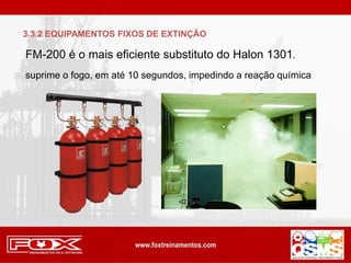 FM-200 é o mais eficiente substituto do Halon 1301.
suprime o fogo, em até 10 segundos, impedindo a reação química
3.3.2 EQUIPAMENTOS FIXOS DE EXTINÇÃO
 
