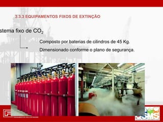 stema fixo de CO2
Composto por baterias de cilindros de 45 Kg.
Dimensionado conforme o plano de segurança.
3.3.3 EQUIPAMENTOS FIXOS DE EXTINÇÃO
 