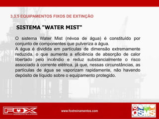 SISTEMA "WATER MIST"
O sistema Water Mist (névoa de água) é constituído por
conjunto de componentes que pulveriza a água.
A água é dividida em partículas de dimensão extremamente
reduzida, o que aumenta a eficiência de absorção de calor
libertado pelo incêndio e reduz substancialmente o risco
associado à corrente elétrica, já que, nessas circunstâncias, as
partículas de água se vaporizam rapidamente, não havendo
depósito de líquido sobre o equipamento protegido.
3.3.5 EQUIPAMENTOS FIXOS DE EXTINÇÃO
 