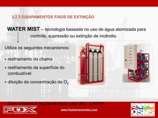 WATER MIST – tecnologia baseada no uso de água atomizada para
controle, supressão ou extinção de incêndio.
Utiliza os seguintes mecanismos:
 resfriamento da chama
 resfriamento da superfície do
combustível
 diluição da concentração de O2
Esse sistema é regulamentado pela IMO e NFPA
3.3.5 EQUIPAMENTOS FIXOS DE EXTINÇÃO
 