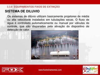 Os sistemas de dilúvio utilizam basicamente projetores de média
ou alta velocidade instalados em tubulações secas. O fluxo de
água é controlado automaticamente ou manual por válvulas de
controle, que são disparadas pela ativação do dispositivo de
detecção de calor.
3.3.6 EQUIPAMENTOS FIXOS DE EXTINÇÃO
SISTEMA DE DILUVIO
 
