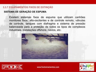 SISTEMA DE GERAÇÃO DE ESPUMA
Existem sistemas fixos de espuma que utilizam canhões
monitores fixos, alto-oscilantes e de controle remoto, válvulas
de controle, tanques com diafragma e sistema de pressão
balanceada para a proteção de todos os tipos de complexos
industriais, instalações offshore, navios, etc.
3.3.7 EQUIPAMENTOS FIXOS DE EXTINÇÃO
 