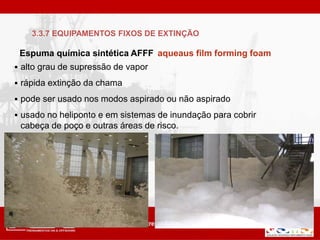 Espuma química sintética AFFF aqueaus film forming foam
 alto grau de supressão de vapor
 rápida extinção da chama
 pode ser usado nos modos aspirado ou não aspirado
 usado no heliponto e em sistemas de inundação para cobrir
cabeça de poço e outras áreas de risco.
3.3.7 EQUIPAMENTOS FIXOS DE EXTINÇÃO
 