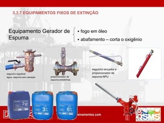 Equipamento Gerador de
Espuma
 fogo em óleo
 abafamento – corta o oxigênio
esguicho regulável
água –espuma sem aeração proporcionador de
espuma entrelinhas
esguicho lançador e
proporcionador de
espuma NPU
42
3.3.7 EQUIPAMENTOS FIXOS DE EXTINÇÃO
 