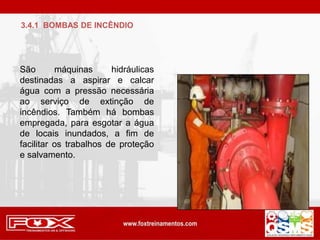 São máquinas hidráulicas
destinadas a aspirar e calcar
água com a pressão necessária
ao serviço de extinção de
incêndios. Também há bombas
empregada, para esgotar a água
de locais inundados, a fim de
facilitar os trabalhos de proteção
e salvamento.
3.4.1 BOMBAS DE INCÊNDIO
 