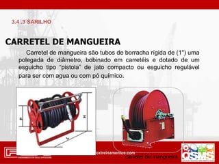 CARRETEL DE MANGUEIRA
Carretel de mangueira são tubos de borracha rígida de (1") uma
polegada de diâmetro, bobinado em carretéis e dotado de um
esguicho tipo “pistola” de jato compacto ou esguicho regulável
para ser com agua ou com pó químico.
3.4 .3 SARILHO
 