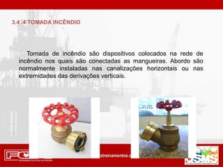 Tomada de incêndio são dispositivos colocados na rede de
incêndio nos quais são conectadas as mangueiras. Abordo são
normalmente instaladas nas canalizações horizontais ou nas
extremidades das derivações verticais.
3.4 .4 TOMADA INCÊNDIO
 