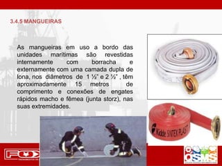 As mangueiras em uso a bordo das
unidades marítimas são revestidas
internamente com borracha e
externamente com uma camada dupla de
lona, nos diâmetros de 1 ½” e 2 ½” , têm
aproximadamente 15 metros de
comprimento e conexões de engates
rápidos macho e fêmea (junta storz), nas
suas extremidades.
3.4.5 MANGUEIRAS
 