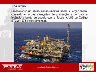 OBJETIVO
Proporcionar ao aluno conhecimentos sobre a organização,
comando e táticas avançadas de prevenção e combate a
incêndio a bordo de acordo com a Tabela A-VI/3 do Código
STCW-1978 e suas emendas.
 