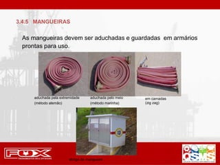 As mangueiras devem ser aduchadas e guardadas em armários
prontas para uso.
aduchada pela extremidade
(método alemão)
aduchada pelo meio
(método marinha)
em camadas
(zig zag)
abrigo de mangueira
3.4.5 MANGUEIRAS
 
