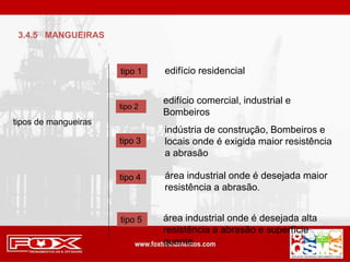 tipos de mangueiras
tipo 1 edifício residencial
tipo 2
edifício comercial, industrial e
Bombeiros
tipo 3
indústria de construção, Bombeiros e
locais onde é exigida maior resistência
a abrasão
tipo 4 área industrial onde é desejada maior
resistência a abrasão.
tipo 5 área industrial onde é desejada alta
resistência a abrasão e superfície
quente
3.4.5 MANGUEIRAS
 