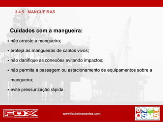  não arraste a mangueira;
 proteja as mangueiras de cantos vivos;
 não danifique as conexões evitando impactos;
 não permita a passagem ou estacionamento de equipamentos sobre a
mangueira;
 evite pressurização rápida.
Cuidados com a mangueira:
3.4.5 MANGUEIRAS
 
