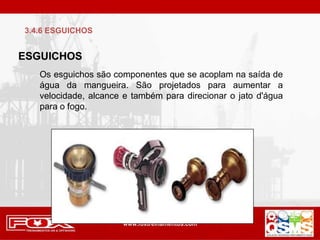 ESGUICHOS
Os esguichos são componentes que se acoplam na saída de
água da mangueira. São projetados para aumentar a
velocidade, alcance e também para direcionar o jato d'água
para o fogo.
3.4.6 ESGUICHOS
 