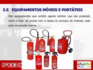 3.5 EQUIPAMENTOS MÓVEIS E PORTÁTEIS
São equipamentos que contêm agente extintor, que são projetado
sobre o fogo, de acordo com a classe do principio de incêndio, pela
ação da pressão interna.
 