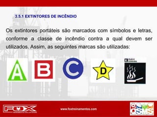 Os extintores portáteis são marcados com símbolos e letras,
conforme a classe de incêndio contra a qual devem ser
utilizados. Assim, as seguintes marcas são utilizadas:
3.5.1 EXTINTORES DE INCÊNDIO
 