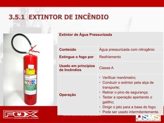 Extintor de Água Pressurizada
Conteúdo Água pressurizada com nitrogênio
Extingue o fogo por Resfriamento
Usado em princípios
de Incêndios
Classe A
Operação
 Verificar manômetro;
 Conduzir o extintor pela alça de
transporte;
 Retirar o pino de segurança;
 Testar a operação apertando o
gatilho;
 Dirigir o jato para a base do fogo;
 Pode ser usado intermitentemente.
3.5.1 EXTINTOR DE INCÊNDIO
 