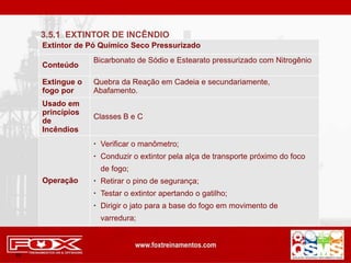Extintor de Pó Químico Seco Pressurizado
Conteúdo
Bicarbonato de Sódio e Estearato pressurizado com Nitrogênio
Extingue o
fogo por
Quebra da Reação em Cadeia e secundariamente,
Abafamento.
Usado em
princípios
de
Incêndios
Classes B e C
Operação
 Verificar o manômetro;
 Conduzir o extintor pela alça de transporte próximo do foco
de fogo;
 Retirar o pino de segurança;
 Testar o extintor apertando o gatilho;
 Dirigir o jato para a base do fogo em movimento de
varredura;
65
3.5.1 EXTINTOR DE INCÊNDIO
 
