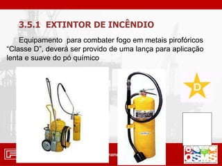 3.5.1 EXTINTOR DE INCÊNDIO
Equipamento para combater fogo em metais pirofóricos
“Classe D”, deverá ser provido de uma lança para aplicação
lenta e suave do pó químico
 