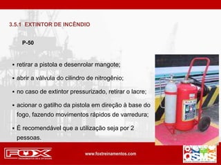  retirar a pistola e desenrolar mangote;
 abrir a válvula do cilindro de nitrogênio;
 no caso de extintor pressurizado, retirar o lacre;
 acionar o gatilho da pistola em direção à base do
fogo, fazendo movimentos rápidos de varredura;
 É recomendável que a utilização seja por 2
pessoas.
P-50
3.5.1 EXTINTOR DE INCÊNDIO
 