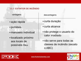 vantagens desvantagens
 ação rápida
 portáteis
 manuseio individual
 localizado próximo
aos locais de
possíveis risco
 curta duração
 curta alcance
 não protege o usuario do
calor irradiado
 não serve para todas as
classes de incêndio (exceto
o ABC)
3.5.1 EXTINTOR DE INCÊNDIO
 