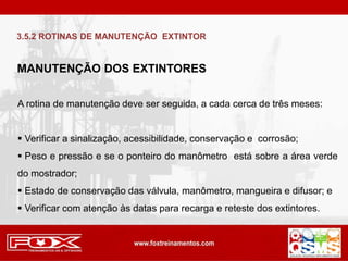 MANUTENÇÃO DOS EXTINTORES
A rotina de manutenção deve ser seguida, a cada cerca de três meses:
 Verificar a sinalização, acessibilidade, conservação e corrosão;
 Peso e pressão e se o ponteiro do manômetro está sobre a área verde
do mostrador;
 Estado de conservação das válvula, manômetro, mangueira e difusor; e
 Verificar com atenção às datas para recarga e reteste dos extintores.
3.5.2 ROTINAS DE MANUTENÇÃO EXTINTOR
 