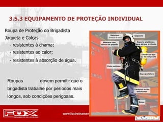 Roupa de Proteção do Brigadista
Jaqueta e Calças
- resistentes à chama;
- resistentes ao calor;
- resistentes à absorção de água.
3.5.3 EQUIPAMENTO DE PROTEÇÃO INDIVIDUAL
Roupas devem permitir que o
brigadista trabalhe por períodos mais
longos, sob condições perigosas.
 