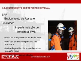 EPR
Finalidade
impedir inalação de
atmosfera IPVS
 vistoriar equipamento antes de usar
 verificar sistema de pressão da
máscara
 testar dispositivo de advertência da
pressão baixa
 verificar pressão no cilindro
Equipamento de Resgate
3.5.3 EQUIPAMENTO DE PROTEÇÃO INDIVIDUAL
 