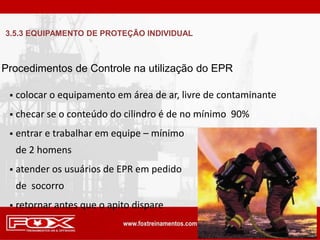  colocar o equipamento em área de ar, livre de contaminante
 checar se o conteúdo do cilindro é de no mínimo 90%
 entrar e trabalhar em equipe – mínimo
de 2 homens
 atender os usuários de EPR em pedido
de socorro
 retornar antes que o apito dispare
Procedimentos de Controle na utilização do EPR
3.5.3 EQUIPAMENTO DE PROTEÇÃO INDIVIDUAL
 