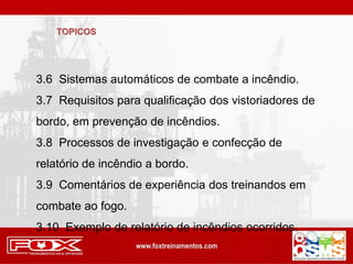 TOPICOS
3.6 Sistemas automáticos de combate a incêndio.
3.7 Requisitos para qualificação dos vistoriadores de
bordo, em prevenção de incêndios.
3.8 Processos de investigação e confecção de
relatório de incêndio a bordo.
3.9 Comentários de experiência dos treinandos em
combate ao fogo.
3.10 Exemplo de relatório de incêndios ocorridos.
 