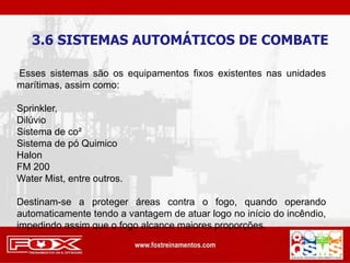 3.6 SISTEMAS AUTOMÁTICOS DE COMBATE
Esses sistemas são os equipamentos fixos existentes nas unidades
marítimas, assim como:
Sprinkler,
Dilúvio
Sistema de co²
Sistema de pó Quimico
Halon
FM 200
Water Mist, entre outros.
Destinam-se a proteger áreas contra o fogo, quando operando
automaticamente tendo a vantagem de atuar logo no início do incêndio,
impedindo assim que o fogo alcance maiores proporções.
 