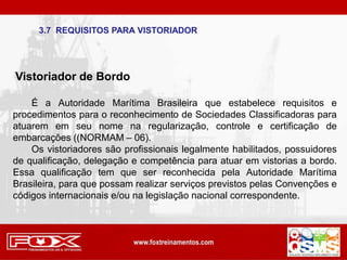 3.7 REQUISITOS PARA VISTORIADOR
Vistoriador de Bordo
É a Autoridade Marítima Brasileira que estabelece requisitos e
procedimentos para o reconhecimento de Sociedades Classificadoras para
atuarem em seu nome na regularização, controle e certificação de
embarcações ((NORMAM – 06).
Os vistoriadores são profissionais legalmente habilitados, possuidores
de qualificação, delegação e competência para atuar em vistorias a bordo.
Essa qualificação tem que ser reconhecida pela Autoridade Marítima
Brasileira, para que possam realizar serviços previstos pelas Convenções e
códigos internacionais e/ou na legislação nacional correspondente.
 
