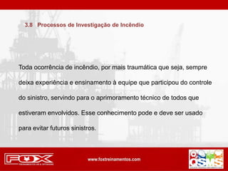 Toda ocorrência de incêndio, por mais traumática que seja, sempre
deixa experiência e ensinamento à equipe que participou do controle
do sinistro, servindo para o aprimoramento técnico de todos que
estiveram envolvidos. Esse conhecimento pode e deve ser usado
para evitar futuros sinistros.
3.8 Processos de Investigação de Incêndio
 