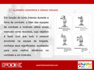 Em função do ruído intenso durante a
faina de combate, o líder das equipes
de combate a incêndio utiliza sinais
manuais como recursos, cujo objetivo
é fazer com que todo o pessoal
envolvido na equipe de brigada,
conheça seus significados, auxiliando
para uma melhor eficiência no
combate a um incêndio.
3.1 ALARMES SONOROS E SINAIS VISUAIS
 