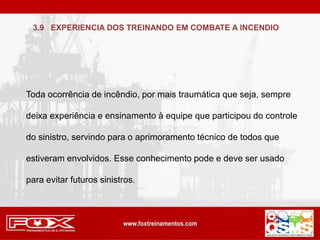 Toda ocorrência de incêndio, por mais traumática que seja, sempre
deixa experiência e ensinamento à equipe que participou do controle
do sinistro, servindo para o aprimoramento técnico de todos que
estiveram envolvidos. Esse conhecimento pode e deve ser usado
para evitar futuros sinistros.
3.9 EXPERIENCIA DOS TREINANDO EM COMBATE A INCENDIO
 