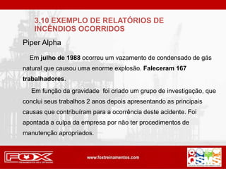 Em julho de 1988 ocorreu um vazamento de condensado de gás
natural que causou uma enorme explosão. Faleceram 167
trabalhadores.
Em função da gravidade foi criado um grupo de investigação, que
conclui seus trabalhos 2 anos depois apresentando as principais
causas que contribuíram para a ocorrência deste acidente. Foi
apontada a culpa da empresa por não ter procedimentos de
manutenção apropriados.
Piper Alpha
3.10 EXEMPLO DE RELATÓRIOS DE
INCÊNDIOS OCORRIDOS
 