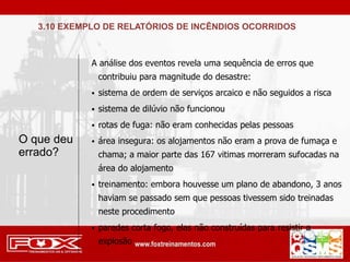A análise dos eventos revela uma sequência de erros que
contribuiu para magnitude do desastre:
 sistema de ordem de serviços arcaico e não seguidos a risca
 sistema de dilúvio não funcionou
 rotas de fuga: não eram conhecidas pelas pessoas
 área insegura: os alojamentos não eram a prova de fumaça e
chama; a maior parte das 167 vitimas morreram sufocadas na
área do alojamento
 treinamento: embora houvesse um plano de abandono, 3 anos
haviam se passado sem que pessoas tivessem sido treinadas
neste procedimento
 paredes corta fogo, elas não construídas para resistir a
explosão
O que deu
errado?
3.10 EXEMPLO DE RELATÓRIOS DE INCÊNDIOS OCORRIDOS
 