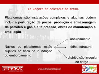 4.0 NOÇÕES DE CONTROLE DE AVARIA
Plataformas são instalações complexas e algumas podem
incluir a perfuração de poços, produção e armazenagem
de petróleo e gás à alta pressão, obras de manutenção e
ampliação.
Navios ou plataformas estão
sujeitos ao risco de inundação
ou emborcamento
abalroamento
falha estrutural
distribuição irregular
da carga
 