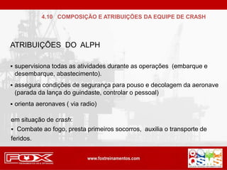 ATRIBUIÇÕES DO ALPH
 supervisiona todas as atividades durante as operações (embarque e
desembarque, abastecimento).
 assegura condições de segurança para pouso e decolagem da aeronave
(parada da lança do guindaste, controlar o pessoal)
 orienta aeronaves ( via radio)
em situação de crash:
 Combate ao fogo, presta primeiros socorros, auxilia o transporte de
feridos.
4.10 COMPOSIÇÃO E ATRIBUIÇÕES DA EQUIPE DE CRASH
 