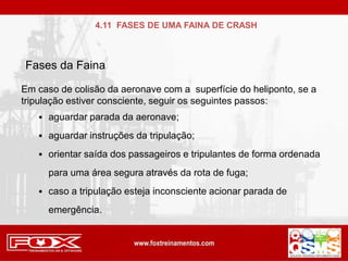 Em caso de colisão da aeronave com a superfície do heliponto, se a
tripulação estiver consciente, seguir os seguintes passos:
 aguardar parada da aeronave;
 aguardar instruções da tripulação;
 orientar saída dos passageiros e tripulantes de forma ordenada
para uma área segura através da rota de fuga;
 caso a tripulação esteja inconsciente acionar parada de
emergência.
Fases da Faina
4.11 FASES DE UMA FAINA DE CRASH
 