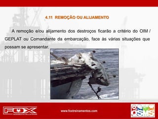 4.11 REMOÇÃO OU ALIJAMENTO
A remoção e/ou alijamento dos destroços ficarão a critério do OIM ̸
GEPLAT ou Comandante da embarcação, face às várias situações que
possam se apresentar.
 