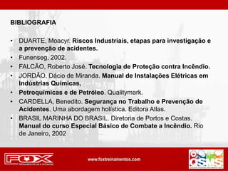 BIBLIOGRAFIA
• DUARTE, Moacyr. Riscos Industriais, etapas para investigação e
a prevenção de acidentes.
• Funenseg, 2002.
• FALCÃO, Roberto José. Tecnologia de Proteção contra Incêndio.
• JORDÃO, Dácio de Miranda. Manual de Instalações Elétricas em
Indústrias Químicas,
• Petroquímicas e de Petróleo. Qualitymark.
• CARDELLA, Benedito. Segurança no Trabalho e Prevenção de
Acidentes. Uma abordagem holística. Editora Atlas.
• BRASIL MARINHA DO BRASIL. Diretoria de Portos e Costas.
Manual do curso Especial Básico de Combate a Incêndio. Rio
de Janeiro, 2002
 