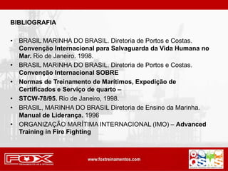 BIBLIOGRAFIA
• BRASIL MARINHA DO BRASIL. Diretoria de Portos e Costas.
Convenção Internacional para Salvaguarda da Vida Humana no
Mar. Rio de Janeiro. 1998.
• BRASIL MARINHA DO BRASIL. Diretoria de Portos e Costas.
Convenção Internacional SOBRE
• Normas de Treinamento de Marítimos, Expedição de
Certificados e Serviço de quarto –
• STCW-78/95. Rio de Janeiro, 1998.
• BRASIL, MARINHA DO BRASIL Diretoria de Ensino da Marinha.
Manual de Liderança. 1996
• ORGANIZAÇÃO MARÍTIMA INTERNACIONAL (IMO) – Advanced
Training in Fire Fighting
 