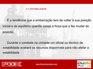 É a tendência que a embarcação tem de voltar à sua posição
inicial e de equilíbrio quando cessa a força que o fez mudar de
posição
Durante o combate na unidade um oficial ou técnico de
estabilidade avaliará os recursos disponíveis para não afetar a
estabilidade
4.1 ESTABILIDADE
 