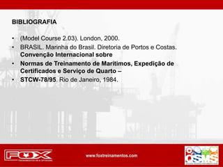 BIBLIOGRAFIA
• (Model Course 2.03). London, 2000.
• BRASIL. Marinha do Brasil. Diretoria de Portos e Costas.
Convenção Internacional sobre
• Normas de Treinamento de Marítimos, Expedição de
Certificados e Serviço de Quarto –
• STCW-78/95. Rio de Janeiro, 1984.
 