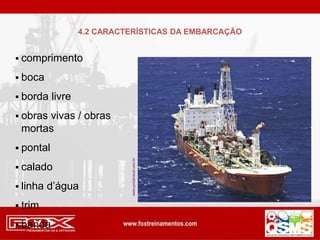  comprimento
 boca
 borda livre
 obras vivas / obras
mortas
 pontal
 calado
 linha d’água
 trim
 banda
www.portalnaval.com.br
4.2 CARACTERÍSTICAS DA EMBARCAÇÃO
 