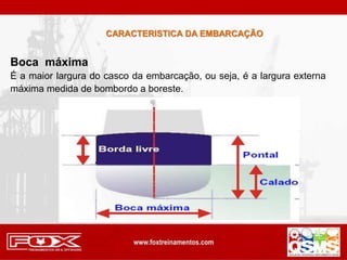 Boca máxima
É a maior largura do casco da embarcação, ou seja, é a largura externa
máxima medida de bombordo a boreste.
CARACTERISTICA DA EMBARCAÇÃO
 
