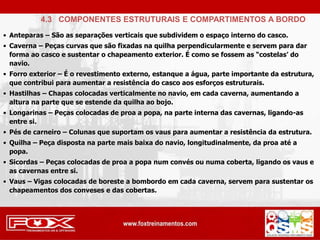 • Anteparas – São as separações verticais que subdividem o espaço interno do casco.
• Caverna – Peças curvas que são fixadas na quilha perpendicularmente e servem para dar
forma ao casco e sustentar o chapeamento exterior. É como se fossem as “costelas’ do
navio.
• Forro exterior – É o revestimento externo, estanque a água, parte importante da estrutura,
que contribui para aumentar a resistência do casco aos esforços estruturais.
• Hastilhas – Chapas colocadas verticalmente no navio, em cada caverna, aumentando a
altura na parte que se estende da quilha ao bojo.
• Longarinas – Peças colocadas de proa a popa, na parte interna das cavernas, ligando-as
entre si.
• Pés de carneiro – Colunas que suportam os vaus para aumentar a resistência da estrutura.
• Quilha – Peça disposta na parte mais baixa do navio, longitudinalmente, da proa até a
popa.
• Sicordas – Peças colocadas de proa a popa num convés ou numa coberta, ligando os vaus e
as cavernas entre si.
• Vaus – Vigas colocadas de boreste a bombordo em cada caverna, servem para sustentar os
chapeamentos dos conveses e das cobertas.
4.3 COMPONENTES ESTRUTURAIS E COMPARTIMENTOS A BORDO
 