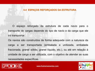 4.4 ESPAÇOS REFORÇADOS DA ESTRUTURA
O espaço reforçado da estrutura de cada navio para o
transporte de cargas depende do tipo de navio e da carga que ele
irá transportar.
Os navios são construídos de forma adequada com a natureza da
carga a ser transportada (embalada e unitizada, embalada
fracionada, granel sólido, granel líquido, etc.), ou até em relação à
unidade de carga a ser utilizada, com o objetivo de atender as suas
necessidades específicas.
 
